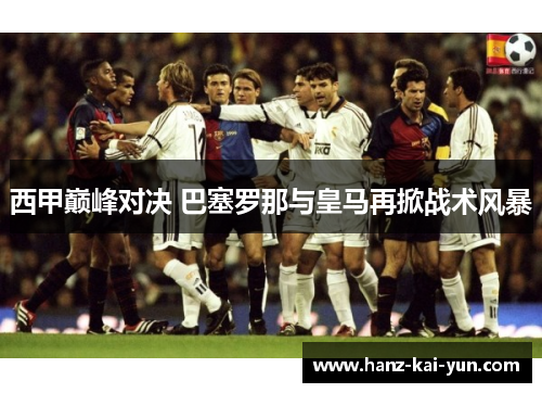 西甲巅峰对决 巴塞罗那与皇马再掀战术风暴