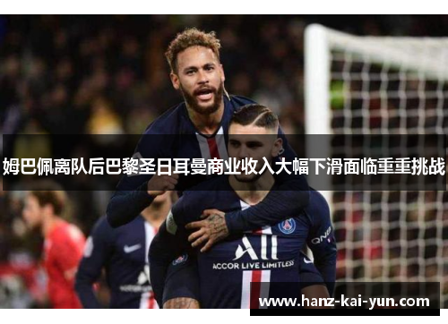 姆巴佩离队后巴黎圣日耳曼商业收入大幅下滑面临重重挑战