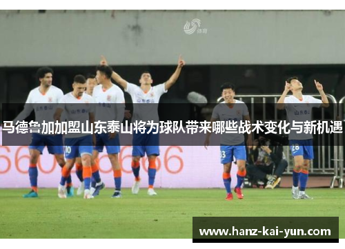 马德鲁加加盟山东泰山将为球队带来哪些战术变化与新机遇