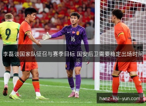 李磊谈国家队征召与赛季目标 国安后卫需要稳定出场时间
